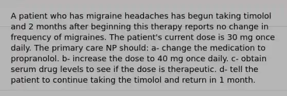 A patient who has migraine headaches has begun taking timolol and 2 months after beginning this therapy reports no change in frequency of migraines. The patient's current dose is 30 mg once daily. The primary care NP should: a- change the medication to propranolol. b- increase the dose to 40 mg once daily. c- obtain serum drug levels to see if the dose is therapeutic. d- tell the patient to continue taking the timolol and return in 1 month.