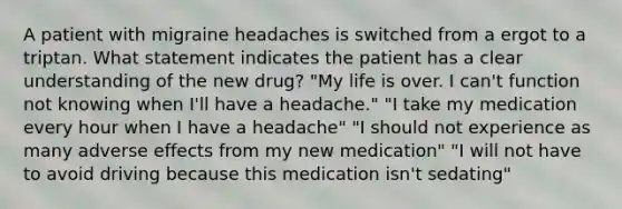 A patient with migraine headaches is switched from a ergot to a triptan. What statement indicates the patient has a clear understanding of the new drug? "My life is over. I can't function not knowing when I'll have a headache." "I take my medication every hour when I have a headache" "I should not experience as many adverse effects from my new medication" "I will not have to avoid driving because this medication isn't sedating"