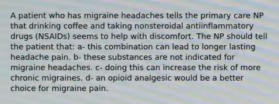 A patient who has migraine headaches tells the primary care NP that drinking coffee and taking nonsteroidal antiinflammatory drugs (NSAIDs) seems to help with discomfort. The NP should tell the patient that: a- this combination can lead to longer lasting headache pain. b- these substances are not indicated for migraine headaches. c- doing this can increase the risk of more chronic migraines. d- an opioid analgesic would be a better choice for migraine pain.