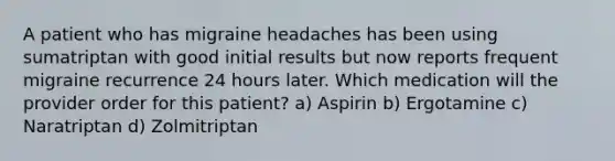 A patient who has migraine headaches has been using sumatriptan with good initial results but now reports frequent migraine recurrence 24 hours later. Which medication will the provider order for this patient? a) Aspirin b) Ergotamine c) Naratriptan d) Zolmitriptan