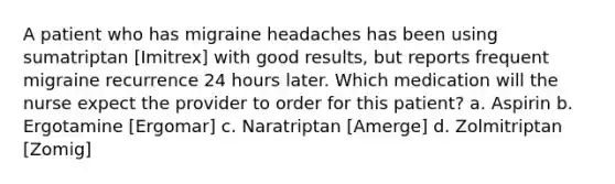 A patient who has migraine headaches has been using sumatriptan [Imitrex] with good results, but reports frequent migraine recurrence 24 hours later. Which medication will the nurse expect the provider to order for this patient? a. Aspirin b. Ergotamine [Ergomar] c. Naratriptan [Amerge] d. Zolmitriptan [Zomig]