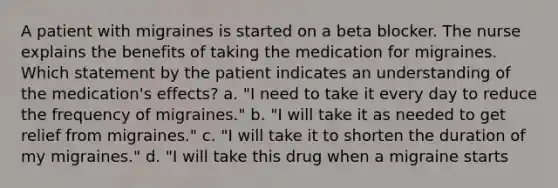 A patient with migraines is started on a beta blocker. The nurse explains the benefits of taking the medication for migraines. Which statement by the patient indicates an understanding of the medication's effects? a. "I need to take it every day to reduce the frequency of migraines." b. "I will take it as needed to get relief from migraines." c. "I will take it to shorten the duration of my migraines." d. "I will take this drug when a migraine starts