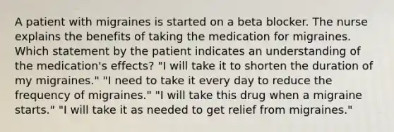 A patient with migraines is started on a beta blocker. The nurse explains the benefits of taking the medication for migraines. Which statement by the patient indicates an understanding of the medication's effects? "I will take it to shorten the duration of my migraines." "I need to take it every day to reduce the frequency of migraines." "I will take this drug when a migraine starts." "I will take it as needed to get relief from migraines."