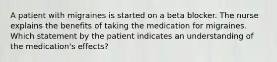 A patient with migraines is started on a beta blocker. The nurse explains the benefits of taking the medication for migraines. Which statement by the patient indicates an understanding of the medication's effects?