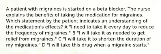 A patient with migraines is started on a beta blocker. The nurse explains the benefits of taking the medication for migraines. Which statement by the patient indicates an understanding of the medication's effects? A "I need to take it every day to reduce the frequency of migraines." B "I will take it as needed to get relief from migraines." C "I will take it to shorten the duration of my migraines." D "I will take this drug when a migraine starts."