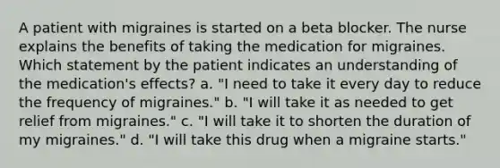 A patient with migraines is started on a beta blocker. The nurse explains the benefits of taking the medication for migraines. Which statement by the patient indicates an understanding of the medication's effects? a. "I need to take it every day to reduce the frequency of migraines." b. "I will take it as needed to get relief from migraines." c. "I will take it to shorten the duration of my migraines." d. "I will take this drug when a migraine starts."