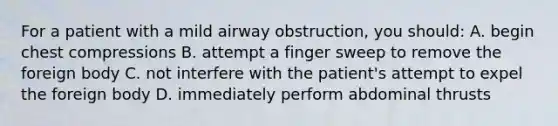 For a patient with a mild airway obstruction, you should: A. begin chest compressions B. attempt a finger sweep to remove the foreign body C. not interfere with the patient's attempt to expel the foreign body D. immediately perform abdominal thrusts