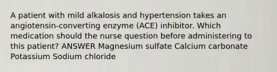 A patient with mild alkalosis and hypertension takes an angiotensin-converting enzyme (ACE) inhibitor. Which medication should the nurse question before administering to this patient? ANSWER Magnesium sulfate Calcium carbonate Potassium Sodium chloride