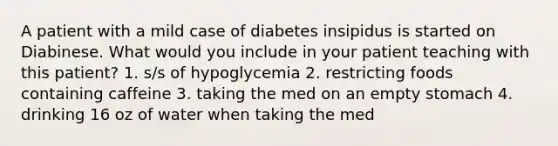 A patient with a mild case of diabetes insipidus is started on Diabinese. What would you include in your patient teaching with this patient? 1. s/s of hypoglycemia 2. restricting foods containing caffeine 3. taking the med on an empty stomach 4. drinking 16 oz of water when taking the med