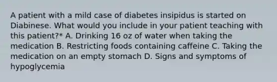 A patient with a mild case of diabetes insipidus is started on Diabinese. What would you include in your patient teaching with this patient?* A. Drinking 16 oz of water when taking the medication B. Restricting foods containing caffeine C. Taking the medication on an empty stomach D. Signs and symptoms of hypoglycemia