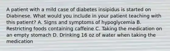 A patient with a mild case of diabetes insipidus is started on Diabinese. What would you include in your patient teaching with this patient? A. Signs and symptoms of hypoglycemia B. Restricting foods containing caffeine C. Taking the medication on an empty stomach D. Drinking 16 oz of water when taking the medication