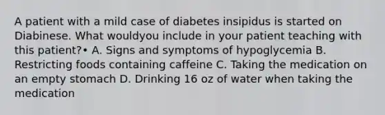 A patient with a mild case of diabetes insipidus is started on Diabinese. What wouldyou include in your patient teaching with this patient?• A. Signs and symptoms of hypoglycemia B. Restricting foods containing caffeine C. Taking the medication on an empty stomach D. Drinking 16 oz of water when taking the medication