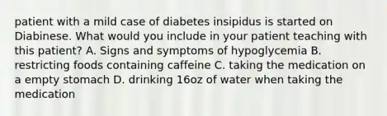 patient with a mild case of diabetes insipidus is started on Diabinese. What would you include in your patient teaching with this patient? A. Signs and symptoms of hypoglycemia B. restricting foods containing caffeine C. taking the medication on a empty stomach D. drinking 16oz of water when taking the medication