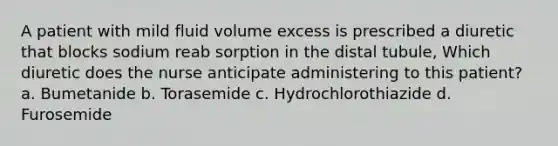 A patient with mild fluid volume excess is prescribed a diuretic that blocks sodium reab sorption in the distal tubule, Which diuretic does the nurse anticipate administering to this patient? a. Bumetanide b. Torasemide c. Hydrochlorothiazide d. Furosemide