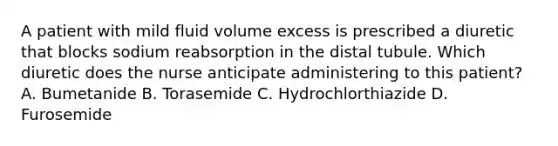 A patient with mild fluid volume excess is prescribed a diuretic that blocks sodium reabsorption in the distal tubule. Which diuretic does the nurse anticipate administering to this patient? A. Bumetanide B. Torasemide C. Hydrochlorthiazide D. Furosemide