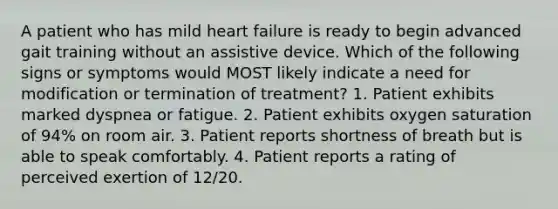 A patient who has mild heart failure is ready to begin advanced gait training without an assistive device. Which of the following signs or symptoms would MOST likely indicate a need for modification or termination of treatment? 1. Patient exhibits marked dyspnea or fatigue. 2. Patient exhibits oxygen saturation of 94% on room air. 3. Patient reports shortness of breath but is able to speak comfortably. 4. Patient reports a rating of perceived exertion of 12/20.