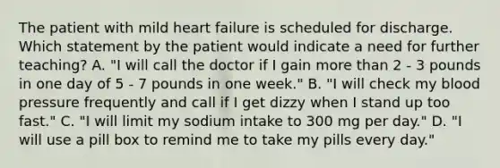 The patient with mild heart failure is scheduled for discharge. Which statement by the patient would indicate a need for further teaching? A. "I will call the doctor if I gain more than 2 - 3 pounds in one day of 5 - 7 pounds in one week." B. "I will check my blood pressure frequently and call if I get dizzy when I stand up too fast." C. "I will limit my sodium intake to 300 mg per day." D. "I will use a pill box to remind me to take my pills every day."