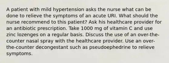 A patient with mild hypertension asks the nurse what can be done to relieve the symptoms of an acute URI. What should the nurse recommend to this patient? Ask his healthcare provider for an antibiotic prescription. Take 1000 mg of vitamin C and use zinc lozenges on a regular basis. Discuss the use of an over-the-counter nasal spray with the healthcare provider. Use an over-the-counter decongestant such as pseudoephedrine to relieve symptoms.