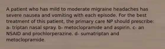 A patient who has mild to moderate migraine headaches has severe nausea and vomiting with each episode. For the best treatment of this patient, the primary care NP should prescribe: a- triptan nasal spray. b- metoclopramide and aspirin. c- an NSAID and prochlorperazine. d- sumatriptan and metoclopramide.