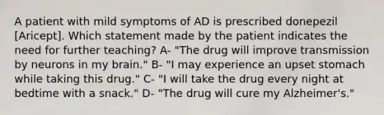 A patient with mild symptoms of AD is prescribed donepezil [Aricept]. Which statement made by the patient indicates the need for further teaching? A- "The drug will improve transmission by neurons in my brain." B- "I may experience an upset stomach while taking this drug." C- "I will take the drug every night at bedtime with a snack." D- "The drug will cure my Alzheimer's."