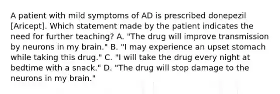 A patient with mild symptoms of AD is prescribed donepezil [Aricept]. Which statement made by the patient indicates the need for further teaching? A. "The drug will improve transmission by neurons in my brain." B. "I may experience an upset stomach while taking this drug." C. "I will take the drug every night at bedtime with a snack." D. "The drug will stop damage to the neurons in my brain."