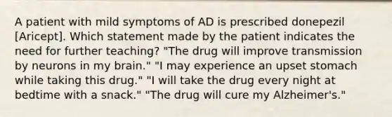 A patient with mild symptoms of AD is prescribed donepezil [Aricept]. Which statement made by the patient indicates the need for further teaching? "The drug will improve transmission by neurons in my brain." "I may experience an upset stomach while taking this drug." "I will take the drug every night at bedtime with a snack." "The drug will cure my Alzheimer's."