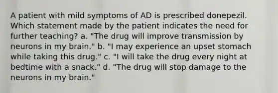 A patient with mild symptoms of AD is prescribed donepezil. Which statement made by the patient indicates the need for further teaching? a. "The drug will improve transmission by neurons in my brain." b. "I may experience an upset stomach while taking this drug." c. "I will take the drug every night at bedtime with a snack." d. "The drug will stop damage to the neurons in my brain."