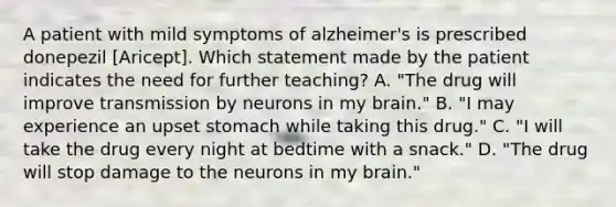 A patient with mild symptoms of alzheimer's is prescribed donepezil [Aricept]. Which statement made by the patient indicates the need for further teaching? A. "The drug will improve transmission by neurons in my brain." B. "I may experience an upset stomach while taking this drug." C. "I will take the drug every night at bedtime with a snack." D. "The drug will stop damage to the neurons in my brain."