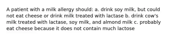 A patient with a milk allergy should: a. drink soy milk, but could not eat cheese or drink milk treated with lactase b. drink cow's milk treated with lactase, soy milk, and almond milk c. probably eat cheese because it does not contain much lactose