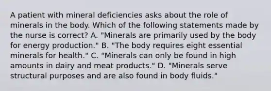 A patient with mineral deficiencies asks about the role of minerals in the body. Which of the following statements made by the nurse is correct? A. "Minerals are primarily used by the body for energy production." B. "The body requires eight essential minerals for health." C. "Minerals can only be found in high amounts in dairy and meat products." D. "Minerals serve structural purposes and are also found in body fluids."