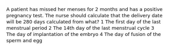 A patient has missed her menses for 2 months and has a positive pregnancy test. The nurse should calculate that the delivery date will be 280 days calculated from what? 1 The first day of the last menstrual period 2 The 14th day of the last menstrual cycle 3 The day of implantation of the embryo 4 The day of fusion of the sperm and egg