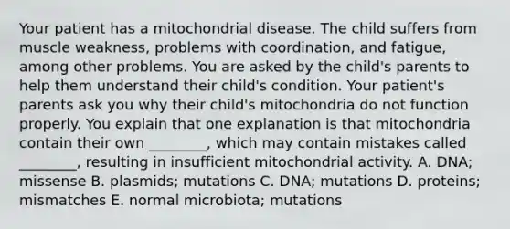 Your patient has a mitochondrial disease. The child suffers from muscle weakness, problems with coordination, and fatigue, among other problems. You are asked by the child's parents to help them understand their child's condition. Your patient's parents ask you why their child's mitochondria do not function properly. You explain that one explanation is that mitochondria contain their own ________, which may contain mistakes called ________, resulting in insufficient mitochondrial activity. A. DNA; missense B. plasmids; mutations C. DNA; mutations D. proteins; mismatches E. normal microbiota; mutations