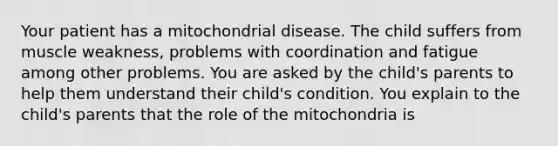 Your patient has a mitochondrial disease. The child suffers from muscle weakness, problems with coordination and fatigue among other problems. You are asked by the child's parents to help them understand their child's condition. You explain to the child's parents that the role of the mitochondria is