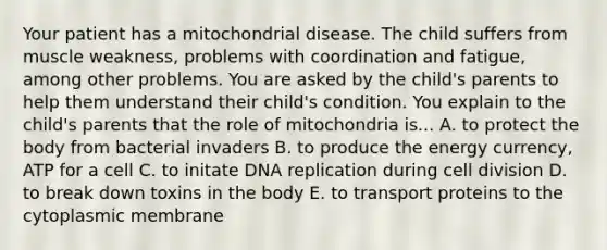 Your patient has a mitochondrial disease. The child suffers from muscle weakness, problems with coordination and fatigue, among other problems. You are asked by the child's parents to help them understand their child's condition. You explain to the child's parents that the role of mitochondria is... A. to protect the body from bacterial invaders B. to produce the energy currency, ATP for a cell C. to initate <a href='https://www.questionai.com/knowledge/kofV2VQU2J-dna-replication' class='anchor-knowledge'>dna replication</a> during <a href='https://www.questionai.com/knowledge/kjHVAH8Me4-cell-division' class='anchor-knowledge'>cell division</a> D. to break down toxins in the body E. to transport proteins to the cytoplasmic membrane