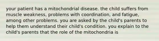 your patient has a mitochondrial disease. the child suffers from muscle weakness, problems with coordination, and fatigue, among other problems. you are asked by the child's parents to help them understand their child's condition. you explain to the child's parents that the role of the mitochondria is