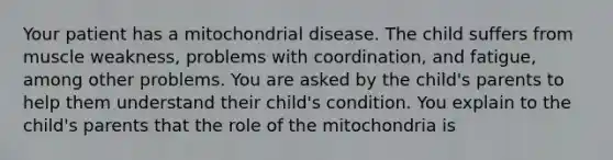 Your patient has a mitochondrial disease. The child suffers from muscle weakness, problems with coordination, and fatigue, among other problems. You are asked by the child's parents to help them understand their child's condition. You explain to the child's parents that the role of the mitochondria is