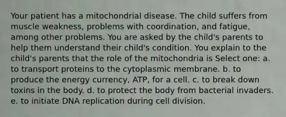 Your patient has a mitochondrial disease. The child suffers from muscle weakness, problems with coordination, and fatigue, among other problems. You are asked by the child's parents to help them understand their child's condition. You explain to the child's parents that the role of the mitochondria is Select one: a. to transport proteins to the cytoplasmic membrane. b. to produce the energy currency, ATP, for a cell. c. to break down toxins in the body. d. to protect the body from bacterial invaders. e. to initiate DNA replication during <a href='https://www.questionai.com/knowledge/kjHVAH8Me4-cell-division' class='anchor-knowledge'>cell division</a>.