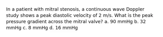 In a patient with mitral stenosis, a continuous wave Doppler study shows a peak diastolic velocity of 2 m/s. What is the peak pressure gradient across the mitral valve? a. 90 mmHg b. 32 mmHg c. 8 mmHg d. 16 mmHg