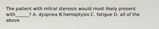 The patient with mitral stenosis would most likely present with______? A. dyspnea B.hemoptysis C. fatigue D. all of the above