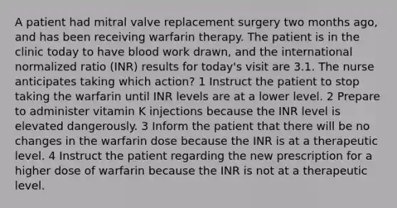 A patient had mitral valve replacement surgery two months ago, and has been receiving warfarin therapy. The patient is in the clinic today to have blood work drawn, and the international normalized ratio (INR) results for today's visit are 3.1. The nurse anticipates taking which action? 1 Instruct the patient to stop taking the warfarin until INR levels are at a lower level. 2 Prepare to administer vitamin K injections because the INR level is elevated dangerously. 3 Inform the patient that there will be no changes in the warfarin dose because the INR is at a therapeutic level. 4 Instruct the patient regarding the new prescription for a higher dose of warfarin because the INR is not at a therapeutic level.