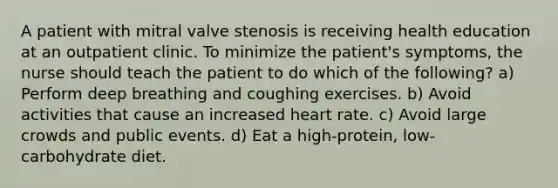 A patient with mitral valve stenosis is receiving health education at an outpatient clinic. To minimize the patient's symptoms, the nurse should teach the patient to do which of the following? a) Perform deep breathing and coughing exercises. b) Avoid activities that cause an increased heart rate. c) Avoid large crowds and public events. d) Eat a high-protein, low-carbohydrate diet.