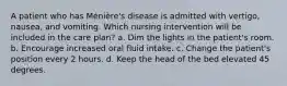 A patient who has Ménière's disease is admitted with vertigo, nausea, and vomiting. Which nursing intervention will be included in the care plan? a. Dim the lights in the patient's room. b. Encourage increased oral fluid intake. c. Change the patient's position every 2 hours. d. Keep the head of the bed elevated 45 degrees.