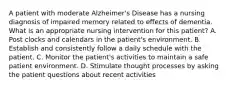 A patient with moderate Alzheimer's Disease has a nursing diagnosis of impaired memory related to effects of dementia. What is an appropriate nursing intervention for this patient? A. Post clocks and calendars in the patient's environment. B. Establish and consistently follow a daily schedule with the patient. C. Monitor the patient's activities to maintain a safe patient environment. D. Stimulate thought processes by asking the patient questions about recent activities