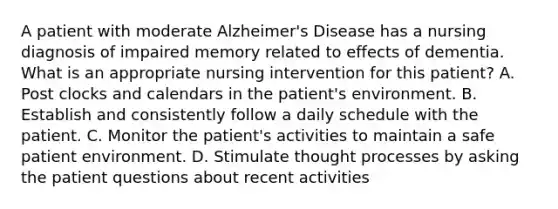 A patient with moderate Alzheimer's Disease has a nursing diagnosis of impaired memory related to effects of dementia. What is an appropriate nursing intervention for this patient? A. Post clocks and calendars in the patient's environment. B. Establish and consistently follow a daily schedule with the patient. C. Monitor the patient's activities to maintain a safe patient environment. D. Stimulate thought processes by asking the patient questions about recent activities