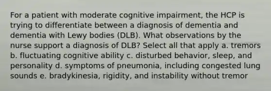 For a patient with moderate cognitive impairment, the HCP is trying to differentiate between a diagnosis of dementia and dementia with Lewy bodies (DLB). What observations by the nurse support a diagnosis of DLB? Select all that apply a. tremors b. fluctuating cognitive ability c. disturbed behavior, sleep, and personality d. symptoms of pneumonia, including congested lung sounds e. bradykinesia, rigidity, and instability without tremor