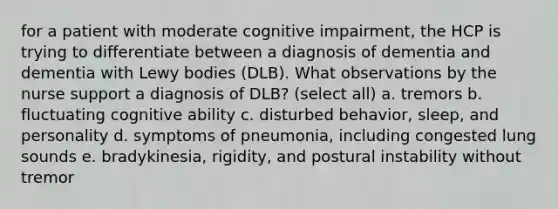 for a patient with moderate cognitive impairment, the HCP is trying to differentiate between a diagnosis of dementia and dementia with Lewy bodies (DLB). What observations by the nurse support a diagnosis of DLB? (select all) a. tremors b. fluctuating cognitive ability c. disturbed behavior, sleep, and personality d. symptoms of pneumonia, including congested lung sounds e. bradykinesia, rigidity, and postural instability without tremor