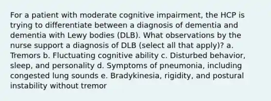 For a patient with moderate cognitive impairment, the HCP is trying to differentiate between a diagnosis of dementia and dementia with Lewy bodies (DLB). What observations by the nurse support a diagnosis of DLB (select all that apply)? a. Tremors b. Fluctuating cognitive ability c. Disturbed behavior, sleep, and personality d. Symptoms of pneumonia, including congested lung sounds e. Bradykinesia, rigidity, and postural instability without tremor