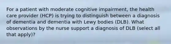 For a patient with moderate cognitive impairment, the health care provider (HCP) is trying to distinguish between a diagnosis of dementia and dementia with Lewy bodies (DLB). What observations by the nurse support a diagnosis of DLB (select all that apply)?