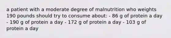 a patient with a moderate degree of malnutrition who weights 190 pounds should try to consume about: - 86 g of protein a day - 190 g of protein a day - 172 g of protein a day - 103 g of protein a day