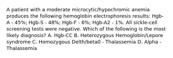 A patient with a moderate microcytic/hypochromic anemia produces the following hemoglobin electrophoresis results: Hgb-A - 45%; Hgb-S - 48%; Hgb-F - 6%; Hgb-A2 - 1%. All sickle-cell screening tests were negative. Which of the following is the most likely diagnosis? A. Hgb-CC B. Heterozygous Hemoglobin/Lepore syndrome C. Homozygous Delth/beta0 - Thalassemia D. Alpha -Thalassemia